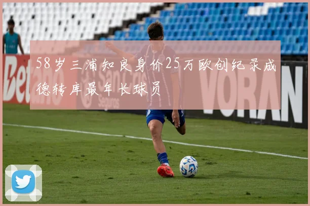 58岁三浦知良身价25万欧创纪录成德转库最年长球员