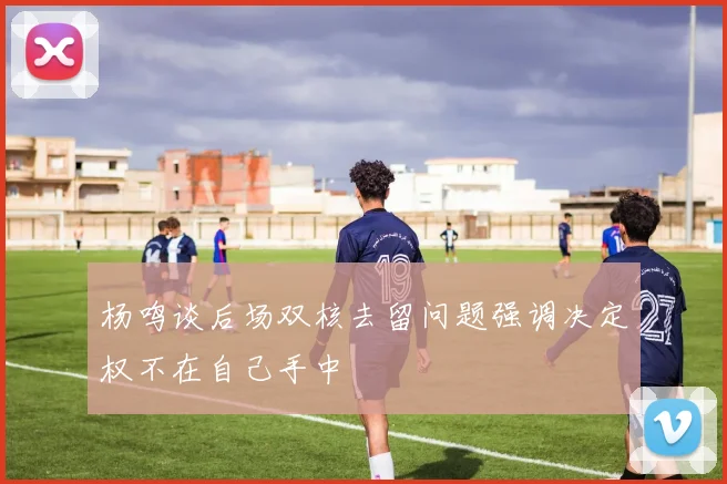 杨鸣谈后场双核去留问题强调决定权不在自己手中