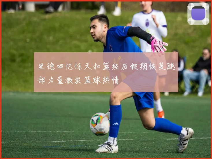 里德回忆惊天扣篮经历假期恢复腿部力量激发篮球热情