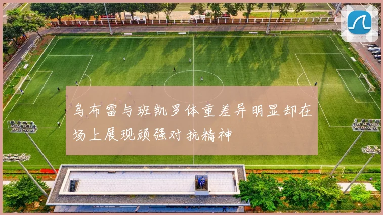 乌布雷与班凯罗体重差异明显却在场上展现顽强对抗精神