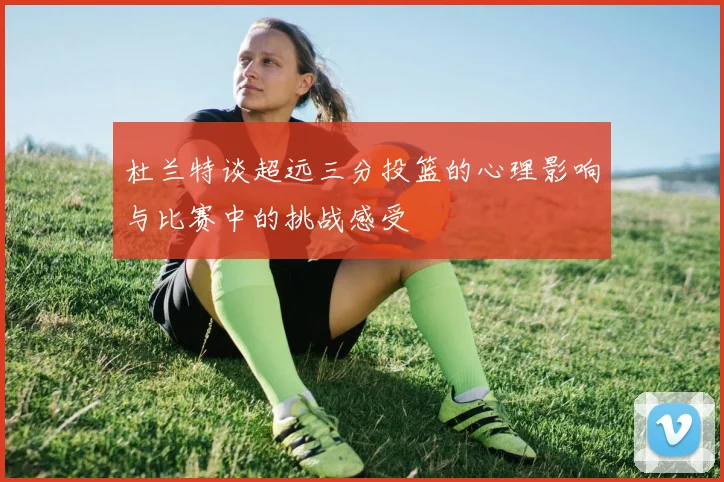 杜兰特谈超远三分投篮的心理影响与比赛中的挑战感受