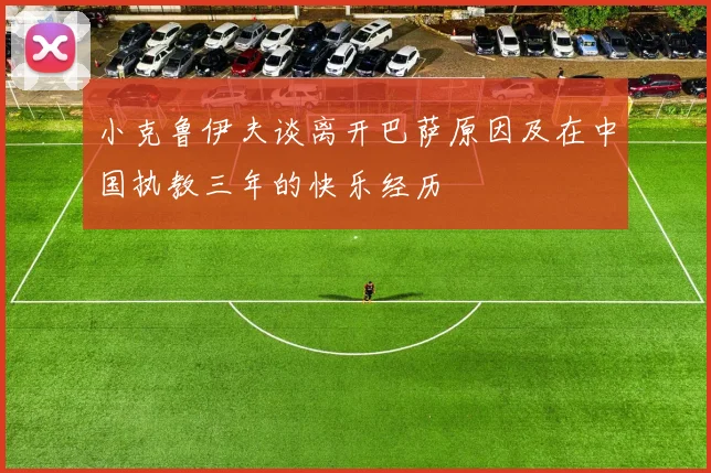 小克鲁伊夫谈离开巴萨原因及在中国执教三年的快乐经历