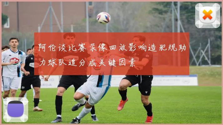 阿伦谈比赛录像回放影响造犯规助力球队追分成关键因素