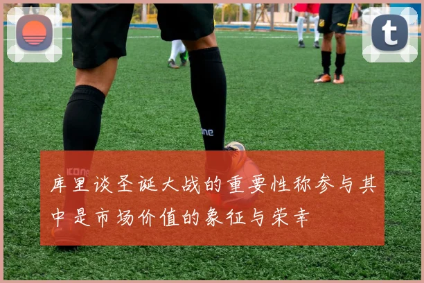 库里谈圣诞大战的重要性称参与其中是市场价值的象征与荣幸