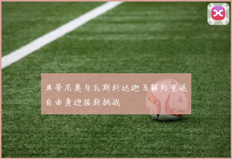 库蒂尼奥与瓦斯科达迦马解约重返自由身迎接新挑战