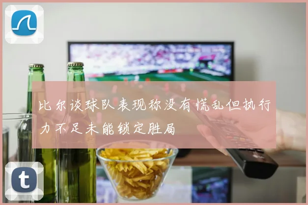 比尔谈球队表现称没有慌乱但执行力不足未能锁定胜局