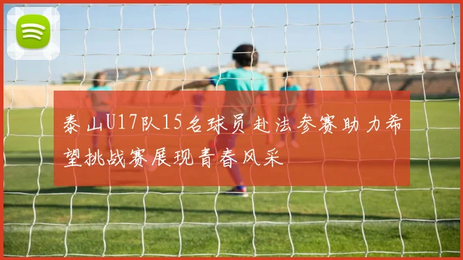 泰山U17队15名球员赴法参赛助力希望挑战赛展现青春风采