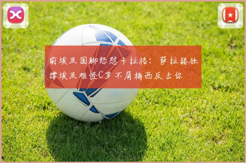 前埃及国脚怒怼卡拉格：萨拉赫独撑埃及难怪C罗不屑梅西反击你