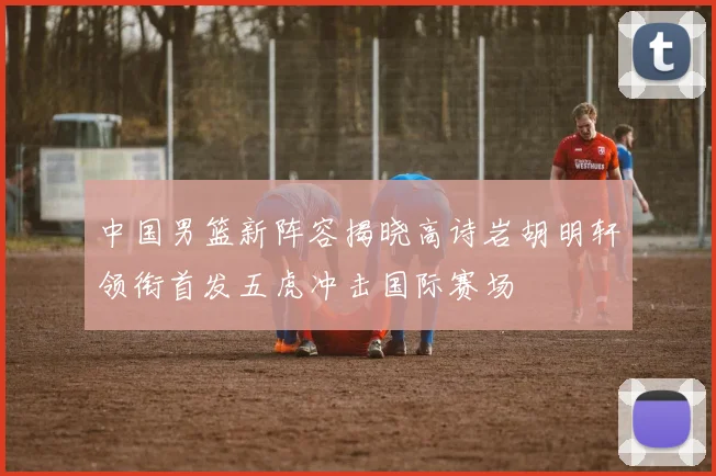 中国男篮新阵容揭晓高诗岩胡明轩领衔首发五虎冲击国际赛场