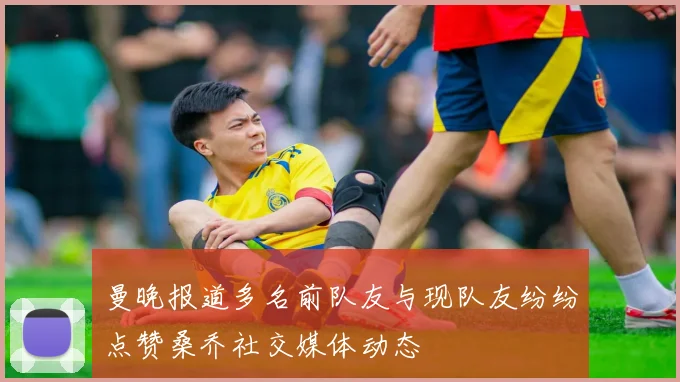 曼晚报道多名前队友与现队友纷纷点赞桑乔社交媒体动态