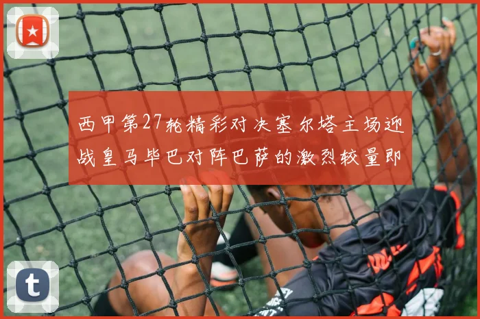 西甲第27轮精彩对决塞尔塔主场迎战皇马毕巴对阵巴萨的激烈较量即将上演