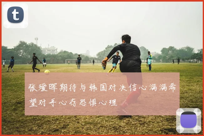 张瑷晖期待与韩国对决信心满满希望对手心存恐惧心理