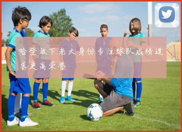 哈登放下老大身份专注球队成绩追求更高荣誉