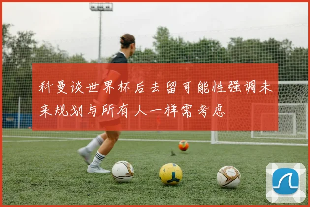 科曼谈世界杯后去留可能性强调未来规划与所有人一样需考虑