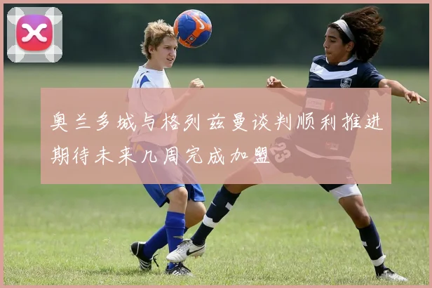 奥兰多城与格列兹曼谈判顺利推进期待未来几周完成加盟