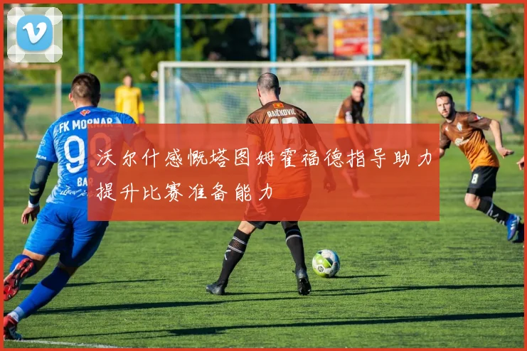 沃尔什感慨塔图姆霍福德指导助力提升比赛准备能力