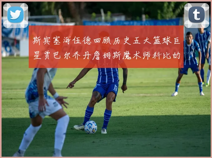 斯宾塞海伍德回顾历史五大篮球巨星贾巴尔乔丹詹姆斯魔术师科比的辉煌成就