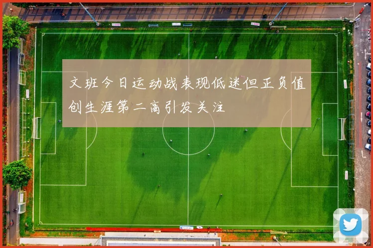 文班今日运动战表现低迷但正负值创生涯第二高引发关注