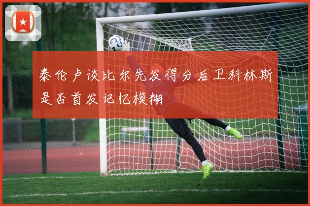 泰伦卢谈比尔先发得分后卫科林斯是否首发记忆模糊