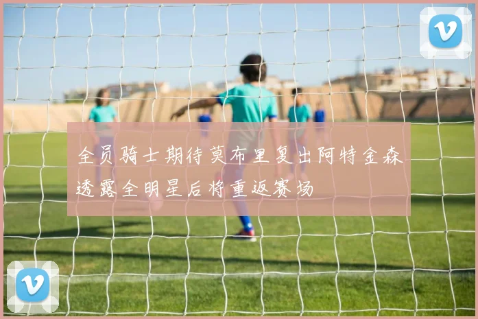 全员骑士期待莫布里复出阿特金森透露全明星后将重返赛场