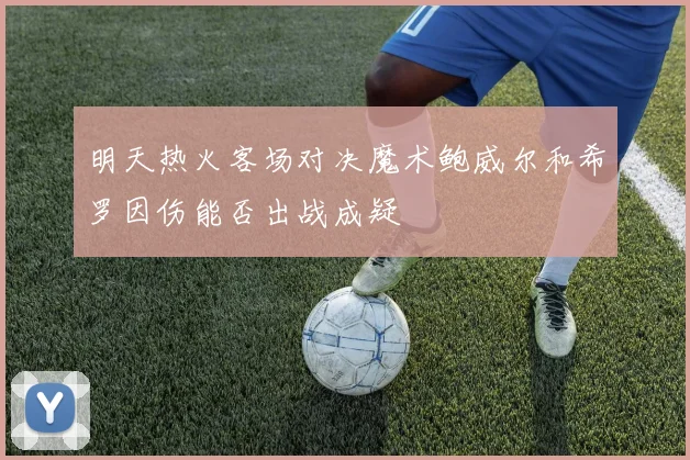 明天热火客场对决魔术鲍威尔和希罗因伤能否出战成疑