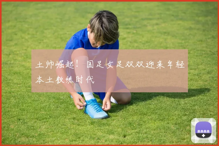 土帅崛起！国足女足双双迎来年轻本土教练时代