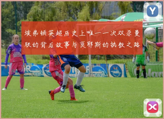 埃弗顿英超历史上唯一一次双杀曼联的背后故事与莫耶斯的执教之路