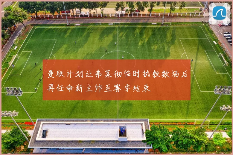 曼联计划让弗莱彻临时执教数场后再任命新主帅至赛季结束