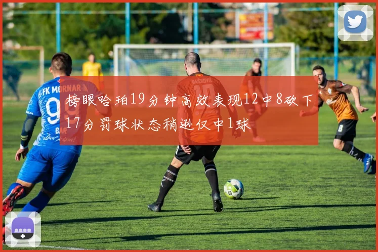 榜眼哈珀19分钟高效表现12中8砍下17分罚球状态稍逊仅中1球