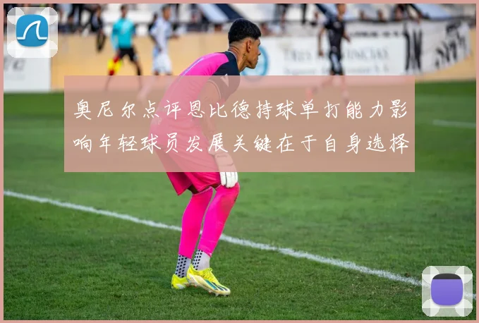 奥尼尔点评恩比德持球单打能力影响年轻球员发展关键在于自身选择