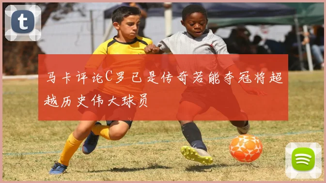 马卡评论C罗已是传奇若能夺冠将超越历史伟大球员