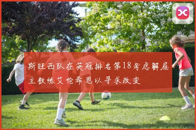 斯旺西队在英冠排名第18考虑解雇主教练艾伦希恩以寻求改变