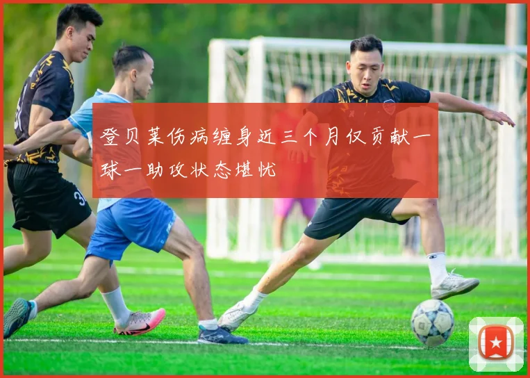 登贝莱伤病缠身近三个月仅贡献一球一助攻状态堪忧