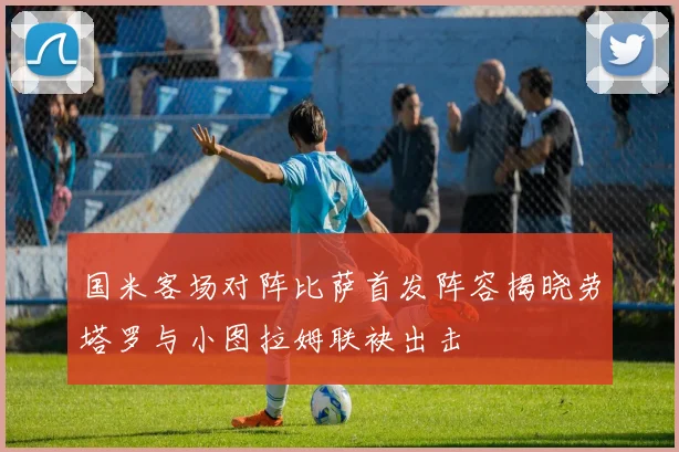 国米客场对阵比萨首发阵容揭晓劳塔罗与小图拉姆联袂出击